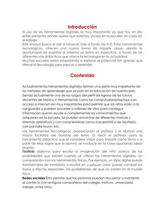 Introducción
El uso de las Herramientas Digitales es muy importante ya que hoy en día
están presentes donde quiera que estemos, ya sea en la escuela, en casa, en
el trabajo.
Este ensayo busca el dar a conocer más a fondo las H.D. Estas herramientas
tecnológicas, ofrecen una nueva forma de impartir clases, dando la
oportunidad de explotar al máximo un tema en específico, a través de las
diferentes vías didácticas que ofrece la tecnología en la actualidad.
Muchas escuelas están empezando a explorar el potencial tan grande que
ofrece la tecnología para educar y aprender.
Contenido
Actualmente las herramientas digitales forman una parte muy importante de
los métodos de aprendizaje que se usan en la educación de nuestro país.
Siendo actualmente uno de los rasgos del perfil de egreso de los futuros
docentes de México.• Herramientas como las computadoras/laptops con
acceso a internet son muy importantes para permitir que los niños estén a la
vanguardia y puedan acceder a millones de sitios para conseguir
información que los ayude a complementar los conocimientos que
adquieren en la escuela. Se pueden encontrar de diferentes marcas y
sistemas operativos y con características como si es portátil o de escritorio,
con pantalla touch, etc.
Las herramientas tecnológicas, proporcionan al profesor y el alumno una
mayor facilidad del dominio del tema. Es decir el profesor usara la
herramienta didáctica que el considere mejor para impartir cierto tema y a
partir de ellas lograr que el alumno se involucre en la clase aportando ideas
propias.
Toolkids objetivos para excitar la imaginación del niño acerca de las
posibilidades que existen cuando se utilizan las herramientas digitales, en
comparación con las herramientas físicas. Por ejemplo, un lápiz digital puede
transformarse de inmediato a escribir en cualquier color, puede cambiar sus
trazos y efectos especiales, las posibilidades de que no existen en el mundo
físico.
Redes sociales Ésta permite que las personas puedan recuperar o mantener
el contacto con antiguos compañeros del colegio, instituto, universidad,
trabajo, entre otros.
 