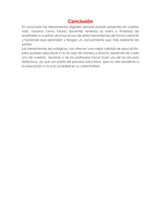 Conclusión
En conclusión las Herramientas Digitales siempre estarán presentes en nuestra
vida, nosotros como futuros docentes tenemos la meta o finalidad de
enseñarles a nuestros alumnos el uso de estas herramientas de forma correcta
y haciendo que aprendan y tengan un conocimiento que más adelante les
servirá.
Las herramientas tecnológicas, nos ofrecen una mejor calidad de educación,
pero pueden perjudicar si no se usan de manera correcta, depende de cada
uno de nuestros alumnos o de los profesores hacer buen uso de los recursos
didácticos, ya que son parte del proceso educativo, que no solo beneficia a
la educación si no a la sociedad en su colectividad.
 