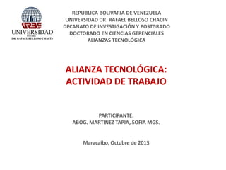 REPUBLICA BOLIVARIA DE VENEZUELA
UNIVERSIDAD DR. RAFAEL BELLOSO CHACIN
DECANATO DE INVESTIGACIÓN Y POSTGRADO
DOCTORADO EN CIENCIAS GERENCIALES
ALIANZAS TECNOLÓGICA

ALIANZA TECNOLÓGICA:
ACTIVIDAD DE TRABAJO

PARTICIPANTE:
ABOG. MARTINEZ TAPIA, SOFIA MGS.

Maracaibo, Octubre de 2013

 