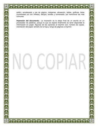 estilo), encabezado y pie de página, márgenes, alineación, tablas, gráficas, listas
(numeradas y/o con viñetas), dibujos, bordes y sombreado, por mencionar las más
comunes.

Impresión del documento-. La impresión es la etapa final de un escrito en un
procesador de palabras, porque lo que se espera finalmente es tener disponible la
información en papel. Algunas de las opciones al imprimir son: número de copias,
orientación del papel, tamaño de la hoja y rango de páginas a imprimir.
 