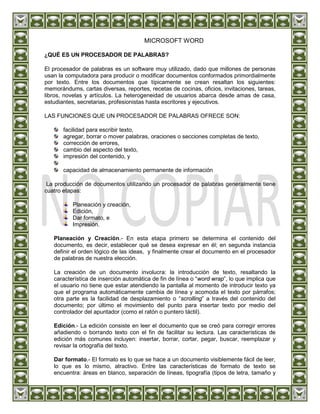 MICROSOFT WORD

¿QUÉ ES UN PROCESADOR DE PALABRAS?

El procesador de palabras es un software muy utilizado, dado que millones de personas
usan la computadora para producir o modificar documentos conformados primordialmente
por texto. Entre los documentos que típicamente se crean resaltan los siguientes:
memorándums, cartas diversas, reportes, recetas de cocinas, oficios, invitaciones, tareas,
libros, novelas y artículos. La heterogeneidad de usuarios abarca desde amas de casa,
estudiantes, secretarias, profesionistas hasta escritores y ejecutivos.

LAS FUNCIONES QUE UN PROCESADOR DE PALABRAS OFRECE SON:

       facilidad para escribir texto,
       agregar, borrar o mover palabras, oraciones o secciones completas de texto,
       corrección de errores,
       cambio del aspecto del texto,
       impresión del contenido, y

       capacidad de almacenamiento permanente de información

 La producción de documentos utilizando un procesador de palabras generalmente tiene
cuatro etapas:

           Planeación y creación,
           Edición,
           Dar formato, e
           Impresión.

   Planeación y Creación.- En esta etapa primero se determina el contenido del
   documento, es decir, establecer qué se desea expresar en él; en segunda instancia
   definir el orden lógico de las ideas, y finalmente crear el documento en el procesador
   de palabras de nuestra elección.

   La creación de un documento involucra: la introducción de texto, resaltando la
   característica de inserción automática de fin de línea o “word wrap”, lo que implica que
   el usuario no tiene que estar atendiendo la pantalla al momento de introducir texto ya
   que el programa automáticamente cambia de línea y acomoda el texto por párrafos;
   otra parte es la facilidad de desplazamiento o “scrolling” a través del contenido del
   documento; por último el movimiento del punto para insertar texto por medio del
   controlador del apuntador (como el ratón o puntero táctil).

   Edición.- La edición consiste en leer el documento que se creó para corregir errores
   añadiendo o borrando texto con el fin de facilitar su lectura. Las características de
   edición más comunes incluyen: insertar, borrar, cortar, pegar, buscar, reemplazar y
   revisar la ortografía del texto.

   Dar formato.- El formato es lo que se hace a un documento visiblemente fácil de leer,
   lo que es lo mismo, atractivo. Entre las características de formato de texto se
   encuentra: áreas en blanco, separación de líneas, tipografía (tipos de letra, tamaño y
 