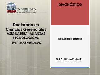 Doctorado en
Ciencias Gerenciales
ASIGNATURA: ALIANZAS
TECNOLÓGICAS
DIAGNÓSTICO
Actividad: Portafolio
M.S.C. Liliana Parisella
Dra. TIBISAY HERNANDEZ
 