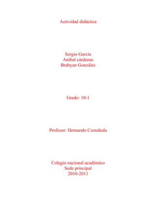 Actividad didáctica




       Sergio García
      Aníbal cárdenas
     Brahyan Gonzáles




        Grado: 10-1




Profesor: Hernando Castañeda




 Colegio nacional académico
       Sede principal
         2010-2011
 