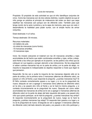 Lluvia de manzanas.
Propósito: El propósito de esta actividad es que el niño identifique conjuntos de
cinco. Como las manzanas son de dos colores distintos, nuestro objetivó es que el
niño ponga en práctica el principio de irrelevancia del orden es decir que sepa
clasificar las manzanas aún porque son de diferente color. También para qué
tenga noción de la serie numérica y se la sepa de memoria, para que con esto ir
desarrollando la habilidad para poder sumar, con el simple hecho de armar
conjuntos.
Edad destinada: 4 a 5 años.
Tiempo destinado: 30 minutos.
Recursos materiales:
-Un tablero de yute.
-Un árbol de manzanas (como fondo).
-10 manzanas amarillas.
-10 manzanas rojas.
Inicio: Se iniciará colocando el material con las 20 manzanas amarillas y rojas
acomodadas de tal hecho que estén combinadas amarillas y rojas, arriba y abajo,
será frente a los niños por ejemplo en el pizarrón, se les pedirá a los niños que se
coloquen en sus lugares y pongan atención a las indicaciones. Se les preguntará
sí saben cuántas manzanas hay en la parte de arriba y en la parte de abajo, no
importa la respuesta lo indispensable es dejarlos responder a modo que digan lo
que pensaron.
Desarrollo: Se les van a quitar la mayoría de las manzanas dejando sólo en la
parte de arriba y de la primera rama 3 manzanas (alternas de diferente color), se
pasará un niño al frente y que responda la pregunta: ¿cuantas manzanas hay? Si
El Niño contesta correctamente pasara a su lugar y si no se le preguntará de
nuevo; después se van a agregar 2 manzanas rama (alternas de diferente color)
en la otra y se pasará otro niño al frente y se le hará la misma pregunta, y si
contesta incorrectamente se le preguntará de nuevo. Después así como están
acomodadas las manzanas de arriba se le van a agregar 2 manzanas (alternas de
diferente color) en la parte de abajo del lado izquierdo del pasto y se pasará otro
niño que quiera participar, se le hará la pregunta: ¿cuantas manzanas hay arriba?
Si responde incorrectamente se le preguntará de nuevo, luego se le hará la
pregunta ¿cuántas manzanas hay abajo? Si responde bien pasara a su lugar y si
no se le preguntará de nuevo. Enseguida se van a agregar 3 manzanas (alternas
de diferente color) del lado derecho del pasto y se pasará a otro niño participar y

 