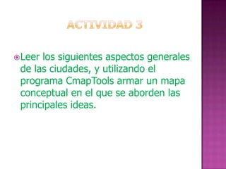  Leerlos siguientes aspectos generales
 de las ciudades, y utilizando el
 programa CmapTools armar un mapa
 conceptual en el que se aborden las
 principales ideas.
 