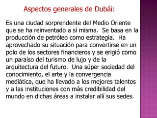Aspectos generales de Dubái:
Es una ciudad sorprendente del Medio Oriente
que se ha reinventado a sí misma. Se basa en la
producción de petróleo como estrategia. Ha
aprovechado su situación para convertirse en un
polo de los sectores financieros y se erigió como
un paraíso del turismo de lujo y de la
arquitectura del futuro. Una súper sociedad del
conocimiento, el arte y la convergencia
mediática, que ha llevado a los mejores talentos
y a las instituciones con más credibilidad del
mundo en dichas áreas a instalar allí sus sedes.
 