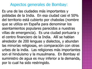 Aspectos generales de Bombay:
Es una de las ciudades más importantes y
pobladas de la India. En esa ciudad casi el 50%
del territorio está cubierto por chabolas (nombre
que se utiliza en España para denominar los
asentamientos populares parecidos a nuestras
villas de emergencia). Es una ciudad portuaria y
el centro financiero de la India. Allí se hablan
alrededor de 200 lenguas y dialectos, y abundan
las minorías religiosas, en comparación con otras
urbes de la india. Las religiones más importantes
son el hinduismo y la musulmana. En Bombay el
suministro de agua es muy inferior a la demanda,
por lo cual ha sido restringido.
 