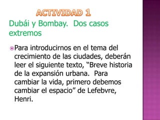 Dubái y Bombay. Dos casos
extremos
 Para introducirnos en el tema del
 crecimiento de las ciudades, deberán
 leer el siguiente texto, “Breve historia
 de la expansión urbana. Para
 cambiar la vida, primero debemos
 cambiar el espacio” de Lefebvre,
 Henri.
 