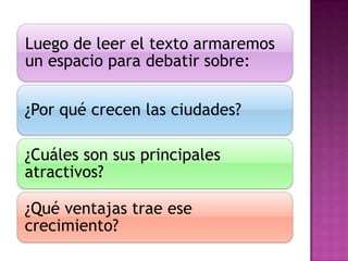 Luego de leer el texto armaremos
un espacio para debatir sobre:

¿Por qué crecen las ciudades?

¿Cuáles son sus principales
atractivos?

¿Qué ventajas trae ese
crecimiento?
 