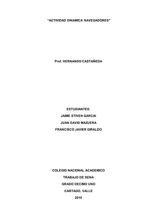“ACTIVIDAD DINAMICA NAVEGADORES"
Prof. HERNANDO CASTAÑEDA
ESTUDIANTES:
JAIME STIVEN GARCIA
JUAN DAVID MAZUERA
FRANCISCO JAVIER GIRALDO
COLEGIO NACIONAL ACADEMICO
TRABAJO DE SENA
GRADO DECIMO UNO
CARTAGO, VALLE
2010
 