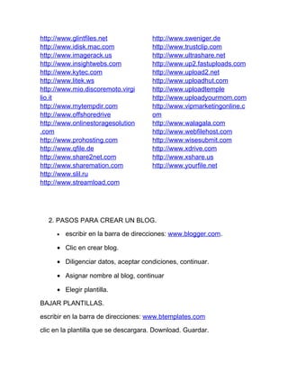 http://www.glintfiles.net             http://www.sweniger.de
http://www.idisk.mac.com              http://www.trustclip.com
http://www.imagerack.us               http://www.ultrashare.net
http://www.insightwebs.com            http://www.up2.fastuploads.com
http://www.kytec.com                  http://www.upload2.net
http://www.litek.ws                   http://www.uploadhut.com
http://www.mio.discoremoto.virgi      http://www.uploadtemple
lio.it                                http://www.uploadyourmom.com
http://www.mytempdir.com              http://www.vipmarketingonline.c
http://www.offshoredrive              om
http://www.onlinestoragesolution      http://www.walagala.com
.com                                  http://www.webfilehost.com
http://www.prohosting.com             http://www.wisesubmit.com
http://www.qfile.de                   http://www.xdrive.com
http://www.share2net.com              http://www.xshare.us
http://www.sharemation.com            http://www.yourfile.net
http://www.slil.ru
http://www.streamload.com




  2. PASOS PARA CREAR UN BLOG.

     •   escribir en la barra de direcciones: www.blogger.com.

     • Clic en crear blog.

     • Diligenciar datos, aceptar condiciones, continuar.

     • Asignar nombre al blog, continuar

     • Elegir plantilla.

BAJAR PLANTILLAS.

escribir en la barra de direcciones: www.btemplates.com

clic en la plantilla que se descargara. Download. Guardar.
 