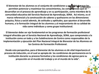 El bienestar de los alumnos es el conjunto de condiciones y posibilidades que les
permiten potenciar y maximizar los conocimientos, las competencias que se
desarrollan en el proceso de aprendizaje y en su participación, como miembro de la
comunidad educativa del Servicio Nacional de Aprendizaje, SENA. Así mismo, es el
marco referencial y la construcción de saberes y quehaceres en las dimensiones
psíquica, física y social además, de actitudes y aptitudes, que apunten al desarrollo
humano, a la formación integral de los alumnos y al mejoramiento de su calidad de
vida como individuos y como grupo institucional.
El bienestar debe ser eje fundamental en los programas de formación profesional
integral ofrecidos por el Servicio Nacional de Aprendizaje, SENA, que compromete a la
institución como un todo y a los Subdirectores de Centro como responsables de la
implementación y ejecución del Plan Nacional Integral de Bienestar de los Alumnos en
los Centros de Formación Profesional.
Desde esta perspectiva, para el bienestar de los alumnos es de vital importancia el
proceso de inducción, en el cual se apropia de las condiciones de permanencia en la
institución durante su proceso formativo y las condiciones de egreso para su
proyección en el mundo del trabajo y en el mundo de la vida".
 