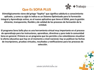 Etimológicamente viene del griego “Sophia” que significa sabiduría o conocimiento
aplicado, y como su sigla lo indica es un Sistema Optimizado para la Formación
Integral y Aprendizaje activo, es el nuevo aplicativo que tiene el SENA, para la gestión
eficiente, transparente, flexible y de calidad de los procesos de formación de la
entidad.
El programa Sena Sofía plus es una herramienta virtual muy importante en el proceso
de aprendizaje para los instructores, aprendices, directivas y para toda la comunidad
Sena en general. Primero es un programa que les permite a los colombianos visualizar
la oferta educativa que hay en el momento a nivel nacional, hay se publican las fechas
de inscripciones, pruebas virtuales, resultados y notificaciones para los procesos de
selección.
Que Es SOFIA PLUS
 