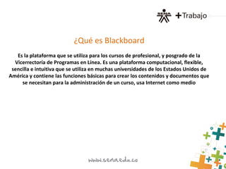 ¿Qué es Blackboard
Es la plataforma que se utiliza para los cursos de profesional, y posgrado de la
Vicerrectoría de Programas en Línea. Es una plataforma computacional, flexible,
sencilla e intuitiva que se utiliza en muchas universidades de los Estados Unidos de
América y contiene las funciones básicas para crear los contenidos y documentos que
se necesitan para la administración de un curso, usa Internet como medio
 