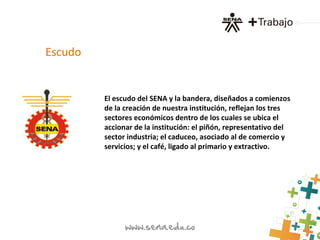 El escudo del SENA y la bandera, diseñados a comienzos
de la creación de nuestra institución, reflejan los tres
sectores económicos dentro de los cuales se ubica el
accionar de la institución: el piñón, representativo del
sector industria; el caduceo, asociado al de comercio y
servicios; y el café, ligado al primario y extractivo.
Escudo
 