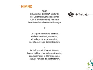 HIMNO
CORO
Estudiantes del SENA adelante
Por Colombia luchad con amor
Con el ánimo noble y radiante
Transformémosla en mundo mejor
I
De la patria el futuro destino,
en las manos del joven está,
el trabajo es seguro camino,
que el progreso a Colombia dará.
II
En la forja del SENA se forman,
hombres libres que anhelan triunfar,
con la ciencia y la técnica unidas,
nuevos rumbos de paz trazarán.
 