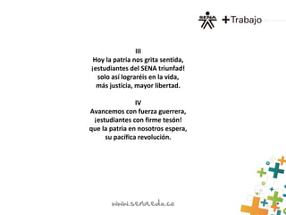 III
Hoy la patria nos grita sentida,
¡estudiantes del SENA triunfad!
solo así lograréis en la vida,
más justicia, mayor libertad.
IV
Avancemos con fuerza guerrera,
¡estudiantes con firme tesón!
que la patria en nosotros espera,
su pacífica revolución.
 