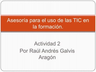 Asesoría para el uso de las TIC en
la formación.
Actividad 2
Por Raúl Andrés Galvis
Aragón

 
