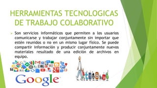 HERRAMIENTAS TECNOLOGICAS
DE TRABAJO COLABORATIVO
 Son servicios informáticos que permiten a los usuarios
comunicarse y trabajar conjuntamente sin importar que
estén reunidos o no en un mismo lugar físico. Se puede
compartir información y producir conjuntamente nuevos
materiales resultado de una edición de archivos en
equipo.
 