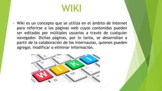 WIKI
 Wiki es un concepto que se utiliza en el ámbito de Internet
para referirse a las páginas web cuyos contenidos pueden
ser editados por múltiples usuarios a través de cualquier
navegador. Dichas páginas, por lo tanto, se desarrollan a
partir de la colaboración de los internautas, quienes pueden
agregar, modificar o eliminar información.
 