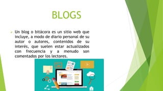 BLOGS
 Un blog o bitácora es un sitio web que
incluye, a modo de diario personal de su
autor o autores, contenidos de su
interés, que suelen estar actualizados
con frecuencia y a menudo son
comentados por los lectores.
 