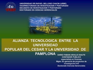 UNIVERSIDAD DR.RAFAEL BELLOSO CHACIN (URBE)
VICERRECTORADO DE INVESTIGACION Y POSTGRADO
DECANATO DE INVESTIGACION Y POSTGRADO
DOCTORADO EN CIENCIAS GERENCIALES

ALIANZA TECNOLOGICA ENTRE LA
UNIVERSIDAD
POPULAR DEL CESAR Y LA UNIVERSIDAD DE
PAMPLONA DARIO FABIAN ARAUJO BAUTE
CONTADOR PUBLICO
especialista en finanzas
Mgter. En gerencia de proyectos de
investigación I+D
Doctorado Ciencias Gerenciales

 