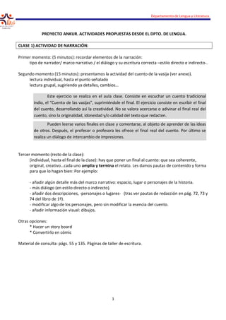 PROYECTO ANKUR. ACTIVIDAD
CLASE 1) ACTIVIDAD DE NARRACIÓN:
Primer momento: (5 minutos): recordar elementos de la narración:
tipo de narrador/ marco narrativo / el diálogo y su escritura correcta
Segundo momento (15 minutos): presentamos la actividad del cuento de la vasija (ver anexo).
lectura individual, hasta el punto señalado
lectura grupal, sugiriendo ya detalles, cambios…
Este ejercicio se realiza
indio, el “Cuento de las vasijas”, suprimiéndole
del cuento, desarrollando
cuento, sino la originalidad, idoneidad y/o calidad
Pueden leerse varios finales
de otros. Después, el profes
realiza un diálogo de intercambio
Tercer momento (resto de la clase)
(individual, hasta el final de la clase
original, creativo…cada uno
para que lo hagan bien: Por ejemplo:
- añadir algún detalle más del marco narrativo: espacio, lugar o personajes de la historia.
- más diálogo (en estilo direc
- añadir dos descripciones, -personajes o lugares
74 del libro de 1º).
- modificar algo de los personajes, pero sin
- añadir información visual: dibujos.
Otras opciones:
* Hacer un story board
* Convertirlo en cómic
Material de consulta: págs. 55 y 135
Departamento de Lengua y Literatura.
1
PROYECTO ANKUR. ACTIVIDADES PROPUESTAS DESDE EL DPTO. DE LENGUA.
NARRACIÓN:
Primer momento: (5 minutos): recordar elementos de la narración:
de narrador/ marco narrativo / el diálogo y su escritura correcta –estilo directo e indirecto
: presentamos la actividad del cuento de la vasija (ver anexo).
lectura individual, hasta el punto señalado
ya detalles, cambios…
realiza en el aula clase. Consiste en escuchar
vasijas”, suprimiéndole el final. El ejercicio consiste
cuento, desarrollando así la creatividad. No se valora acercarse o adivinar
originalidad, idoneidad y/o calidad del texto que redacten.
varios finales en clase y comentarse, al objeto de
el profesor o profesora les ofrece el final real del
intercambio de impresiones.
(resto de la clase):
, hasta el final de la clase): hay que poner un final al cuento: que sea coherente,
original, creativo…cada uno amplia y termina el relato. Les damos pautas de contenido y forma
para que lo hagan bien: Por ejemplo:
añadir algún detalle más del marco narrativo: espacio, lugar o personajes de la historia.
más diálogo (en estilo directo o indirecto).
personajes o lugares- (tras ver pautas de redacción en pág. 72, 73 y
modificar algo de los personajes, pero sin modificar la esencia del cuento.
añadir información visual: dibujos.
aterial de consulta: págs. 55 y 135. Páginas de taller de escritura.
Departamento de Lengua y Literatura.
DE LENGUA.
estilo directo e indirecto-.
: presentamos la actividad del cuento de la vasija (ver anexo).
escuchar un cuento tradicional
ejercicio consiste en escribir el final
adivinar el final real del
redacten.
al objeto de aprender de las ideas
ofrece el final real del cuento. Por último se
): hay que poner un final al cuento: que sea coherente,
el relato. Les damos pautas de contenido y forma
añadir algún detalle más del marco narrativo: espacio, lugar o personajes de la historia.
(tras ver pautas de redacción en pág. 72, 73 y
modificar la esencia del cuento.
 