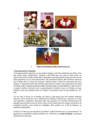 II.




                        I.      UMA LUZ DE IDEIAS, PARA O NATAL DE 2011

1. festa dos Avós (3º advento)
A Paróquia poderá organizar, no seu próprio espaço, uma Festa dedicada aos idosos. Eles
são muitas vezes, “esquecidos”. Quando o Sol brilha para uns, para os mais novos, os
idosos são postos de lado, esquecidos e ignorados, que esquecemos, porque já não nos faz
falta (pensamos ser os mais importantes, não precisámos deles). Não devemos esquecer
que o Natal não é «a festa das crianças». Mesmo sendo a Festa do nascimento de «uma
criança» é impossível contar esta história, ignorando os anciãos. Nos preparativos da Festa
do Natal, estão as figuras anciãs de Isabel e Zacarias (pais de João Baptista, o percursor). E
a quadra natalícia conclui-se com a apresentação do Menino Jesus no Templo, em que
Simeão e Ana, que recebem Cristo no Templo, aí O acolhem como Luz das Nações (Lc.2,21-
40).

Ter em casa, à porta, ou na família, um idoso, é uma graça que nem sempre sabemos
apreciar. Livres da pressa e do rendimento do trabalho, ensinam-nos a apreciar as coisas
com gratidão e sabedoria. Marcados pela vida, guardam na memória ensinamentos do
passado que previnem erros do futuro. São, no seu testemunho de oração constante e de
resistência pacífica, uma escola de evangelho. Bem podiam ser o fiel da balança, no
equilíbrio de gerações.

A ideia d’ “A Vela que um dia deixou de brilhar” poderá lembrar-nos a sua importância. “O
guarda-chuva esquecido” poderia também ser o título de um conto de Natal, a promover
através de um concurso.
 