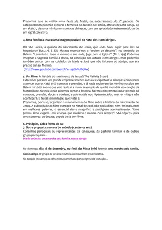 Propomos que se realize uma Festa de Natal, no encerramento do 1º período. Os
catequizandos poderão explorar a temática do Natal e da Família, através de uma dança, de
um sketch, de uma mímica em sombras chinesas, com um apropriado instrumental, ou de
um jogral colectivo.

4. Uma família à chuva: uma imagem possível do Natal dos «sem-abrigo».

Diz São Lucas, a quando do nascimento de Jesus, que «não havia lugar para eles na
hospedaria» (Lc.2,7). E São Mateus recorda-nos a “ordem de despejo”, no presépio de
Belém: “Levanta-te, toma o menino e sua mãe, foge para o Egipto” (Mt.2,139) Podemos
imaginar a Sagrada Família à chuva, na condição dos actuais «sem abrigo», mas podemos
também contar com os cuidados de Maria e José que não faltaram ao abrigo, que era
preciso dar ao Menino.
 (http://www.youtube.com/watch?v=1sgd6NuBq8w)

5. Um filme: A história do nascimento de Jesus! (The Nativity Story)
Estaremos perante um grande empobrecimento cultural e espiritual se crianças começarem
a pensar que o Natal é só compras e prendas, e já nada souberem do menino nascido em
Belém há 2000 anos e que veio realizar a maior revolução de que há memória no coração da
humanidade. Se nós já não sabemos contar a história, haverá com certeza cada vez mais só
compras, prendas, doces e sorrisos, e pais-natais nos hipermercados, mas o milagre não
acontecerá. E Natal sem milagre, que Natal é?
Propomos, por isso, organizar o visionamento do filme sobre a história do nascimento de
Jesus. A publicidade ao filme estreado no Natal de 2006 não podia dizer, nem em mais, nem
em melhores palavras, o essencial deste magnífico e prodigioso acontecimento: “Uma
família. Uma viagem. Uma criança, que mudaria o mundo. Para sempre”. São tópicos, para
uma conversa ou debate, depois de se ver filme.

6. Presépios, sob a forma de luz
7. Outra proposta: semana do anúncio (cantar os reis)
Conselhos paroquiais ou representantes da catequese, da pastoral familiar e de outros
grupo paroquiais…
Dia do anúncio: uma marcha pela família, nosso abrigo


No domingo, dia 18 de dezembro, no final da Missa (11h) faremos uma marcha pela família,
nosso abrigo. O grupo de Jovens e outros acompanham esta iniciativa.
No sábado iniciamos às 20h a nossa caminhada para a Igreja da Visitação…
 
