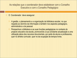 As relações que o coordenador deve estabelecer com o Conselho Executivo e com o Conselho Pedagógico O  Coordenador  deve assegurar:  A gestão, o planeamento e a organização da biblioteca escolar, no que respeita ao domínio da informação e também nos aspectos pedagógico, administrativo e de pessoal.  Perspectivar a biblioteca e as suas funções pedagógicas no contexto do projecto educativo da escola, promovendo a sua constante actualização e uma utilização plena dos recursos documentais, por parte de alunos e professores, quer no âmbito curricular, quer no da ocupação de tempos livres.  
