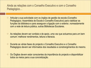 Ainda as relações com o Conselho Executivo e com o Conselho Pedagógico… Articular a sua actividade com os órgãos de gestão da escola (Conselho Pedagógico; Assembleia de Escola e Conselho Executivo) para viabilizar as funções da biblioteca e para assegurar a ligação com o exterior, nomeadamente com a rede de leitura pública, outras Bibliotecas Escolares. As relações devem ser cordiais e de apoio, uma vez que actuamos para um bem comum: melhorar rendimentos, leitura e literacia.  Durante as várias fases do projecto o Conselho Executivo e o Conselho Pedagógico devem ser informados dos resultados e constrangimentos do mesmo. Os Órgãos devem estar conscientes da importância do projecto e disponibilizar todos os meios para a sua concretização.  
