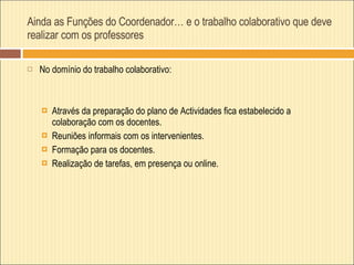 Ainda as Funções do Coordenador… e o trabalho colaborativo que deve realizar com os professores No domínio do trabalho colaborativo:  Através da preparação do plano de Actividades fica estabelecido a colaboração com os docentes. Reuniões informais com os intervenientes. Formação para os docentes. Realização de tarefas, em presença ou online. 