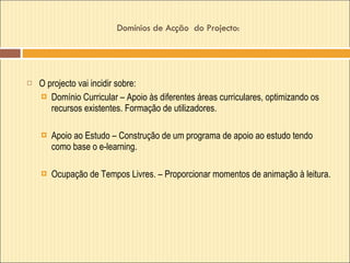 Domínios de Acção  do Projecto:  O projecto vai incidir sobre:  Domínio Curricular – Apoio às diferentes áreas curriculares, optimizando os recursos existentes. Formação de utilizadores. Apoio ao Estudo – Construção de um programa de apoio ao estudo tendo como base o e-learning.  Ocupação de Tempos Livres. – Proporcionar momentos de animação à leitura.  