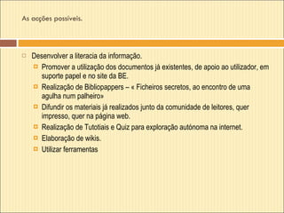 As acções possíveis. Desenvolver a literacia da informação. Promover a utilização dos documentos já existentes, de apoio ao utilizador, em suporte papel e no site da BE. Realização de Bibliopappers – « Ficheiros secretos, ao encontro de uma agulha num palheiro» Difundir os materiais já realizados junto da comunidade de leitores, quer impresso, quer na página web.  Realização de Tutotiais e Quiz para exploração autónoma na internet. Elaboração de wikis. Utilizar ferramentas  
