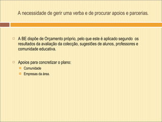 A necessidade de gerir uma verba e de procurar apoios e parcerias . A BE dispõe de Orçamento próprio, pelo que este é aplicado segundo  os resultados da avaliação da colecção, sugestões de alunos, professores e comunidade educativa.  Apoios para concretizar o plano: Comunidade Empresas da área. 