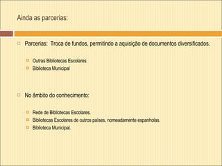 Ainda as parcerias: Parcerias:  Troca de fundos, permitindo a aquisição de documentos diversificados. Outras Bibliotecas Escolares Biblioteca Municipal No âmbito do conhecimento: Rede de Bibliotecas Escolares. Bibliotecas Escolares de outros países, nomeadamente espanholas. Biblioteca Municipal. 