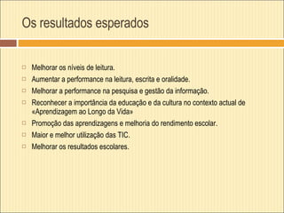 Os resultados esperados Melhorar os níveis de leitura. Aumentar a performance na leitura, escrita e oralidade. Melhorar a performance na pesquisa e gestão da informação. Reconhecer a importância da educação e da cultura no contexto actual de «Aprendizagem ao Longo da Vida» Promoção das aprendizagens e melhoria do rendimento escolar. Maior e melhor utilização das TIC. Melhorar os resultados escolares.   