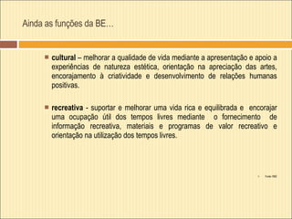 Ainda as funções da BE… cultural  – melhorar a qualidade de vida mediante a apresentação e apoio a experiências de natureza estética, orientação na apreciação das artes, encorajamento à criatividade e desenvolvimento de relações humanas positivas. recreativa  - suportar e melhorar uma vida rica e equilibrada e  encorajar uma ocupação útil dos tempos livres mediante  o fornecimento  de informação recreativa, materiais e programas de valor recreativo e orientação na utilização dos tempos livres. Fonte: RBE 