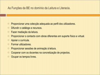 As Funções da BE no domínio da Leitura e Literacia. Proporcionar uma colecção adequada ao perfil dos utilizadores. Difundir o catálogo e recursos.  Fazer mediação da leitura. Proporcionar o contacto com obras diferentes em suporte físico e virtual. Apoiar o curricula. Formar utilizadores. Proporcionar sessões de animação à leitura. Cooperar com os docentes na concretização de projectos. Ocupar os tempos livres. 