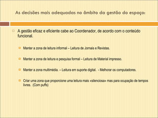 As decisões mais adequadas no âmbito da gestão do espaço:  A gestão eficaz e eficiente cabe ao Coordenador, de acordo com o conteúdo funcional.  Manter a zona de leitura informal – Leitura de Jornais e Revistas. Manter a zona de leitura e pesquisa formal – Leitura de Material impresso. Manter a zona multimédia. – Leitura em suporte digital.  - Melhorar os computadores. Criar uma zona que proporcione uma leitura mais «silenciosa» mas para ocupação de tempos livres.  (Com puffs) 