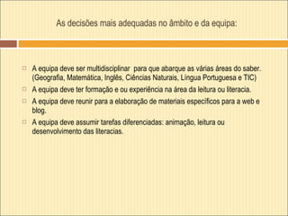 As decisões mais adequadas no âmbito e da equipa:  A equipa deve ser multidisciplinar  para que abarque as várias áreas do saber.  (Geografia, Matemática, Inglês, Ciências Naturais, Língua Portuguesa e TIC) A equipa deve ter formação e ou experiência na área da leitura ou literacia. A equipa deve reunir para a elaboração de materiais específicos para a web e blog. A equipa deve assumir tarefas diferenciadas: animação, leitura ou desenvolvimento das literacias.  