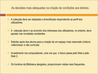 As decisões mais adequadas na criação de condições aos leitores. A colecção deve ser adaptada e diversificada respondendo ao perfil dos utilizadores.  A  colecção deve ir ao encontro dos interesses dos utilizadores, no entanto, deve apostar nas novidades constantes. Solicitar apoio dos alunos para a criação de um espaço mais reservado à leitura «silenciosa» e não curricular. Investimento nos computadores, uma vez que  o futuro passa pela Web e pela Web 2. Os horários da Biblioteca alargados, proporcionam visitas mais frequentes. 