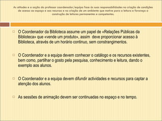 As atitudes e a acção do professor coordenador/equipa face às suas responsabilidades na criação de condições de acesso ao espaço e aos recursos e na criação de um ambiente que motive para a leitura e favoreça a construção de leitores permanentes e competentes. O Coordenador da Biblioteca assume um papel de «Relações Públicas da Biblioteca» que «vende um produto», assim  deve proporcionar acesso à Biblioteca, através de um horário continuo, sem constrangimentos.  O Coordenador e a equipa devem conhecer o catálogo e os recursos existentes, bem como, partilhar o gosto pela pesquisa, conhecimento e leitura, dando o exemplo aos alunos. O Coordenador e a equipa devem difundir actividades e recursos para captar a atenção dos alunos.  As sessões de animação devem ser continuadas no espaço e no tempo. 