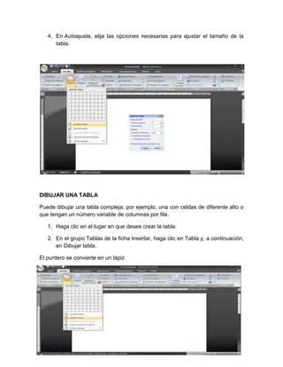 4. En Autoajuste, elija las opciones necesarias para ajustar el tamaño de la
      tabla.




DIBUJAR UNA TABLA

Puede dibujar una tabla compleja; por ejemplo, una con celdas de diferente alto o
que tengan un número variable de columnas por fila.

   1. Haga clic en el lugar en que desee crear la tabla.

   2. En el grupo Tablas de la ficha Insertar, haga clic en Tabla y, a continuación,
      en Dibujar tabla.

El puntero se convierte en un lápiz
 