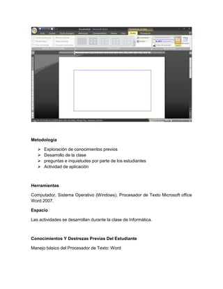 Metodología

      Exploración de conocimientos previos
      Desarrollo de la clase
      preguntas e inquietudes por parte de los estudiantes
      Actividad de aplicación



Herramientas

Computador, Sistema Operativo (Windows), Procesador de Texto Microsoft office
Word 2007.

Espacio

Las actividades se desarrollan durante la clase de Informática.



Conocimientos Y Destrezas Previas Del Estudiante

Manejo básico del Procesador de Texto: Word
 