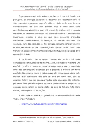 Instituto Politécnico de Setúbal – Escola Superior de Educação
                 Licenciatura em Educação Básica – 3º Ano Turma B



      O grupo considera esta série construtiva, pois como é falada em
português, as crianças associam os desenhos aos acontecimentos e
vão aprendendo palavras que não utilizam diariamente, mas tomam
conhecimentos       de    que   elas   existem.   Não    é   uma    série   com
acontecimentos violentos e, logo aí é um ponto positivo, pois a maioria
das séries de desenhos animados são bastante violentas. Considerámos
importante, reforçar a ideia de que estes desenhos animados
transmitem conhecimentos às crianças, na medida em que, por
exemplo, num dos episódios, os três amigos corrigem constantemente
os erros verbais dados por outro amigo em comum. Assim, penso que
transmitem esses conhecimentos da Língua Portuguesa ao público-alvo
que assiste à série.

      A actividade que o grupo pensou em realizar foi uma
composição com ilustração da mesma. Assim, o educador mostraria um
episódio da série e depois, as crianças teriam que se por no papel de
uma das personagens escolhidas por si próprias e inventar um novo
episódio. No entanto, como o público-alvo são crianças em idade pré-
escolar, esta actividade teria que ser feita em vários dias, pois as
crianças teriam que ser acompanhadas pelo educador. No entanto,
poderiam fazer primeiro a parte escrita e, posteriormente, enquanto os
colegas começariam a composição os que já tinham feito iriam
começando a parte da ilustração.

      Por fim, deixamos o link do genérico da abertura do inicio da série
“Wow, Wow, Wubbzy!”:

      •    http://www.youtube.com/watch?v=HT9luTG2HCs




      Língua Portuguesa e Tecnologias de Informação e Comunicação

Profª. Helena Camacho                    Grupo: Cláudia Glórias e Inês Lourenço
 