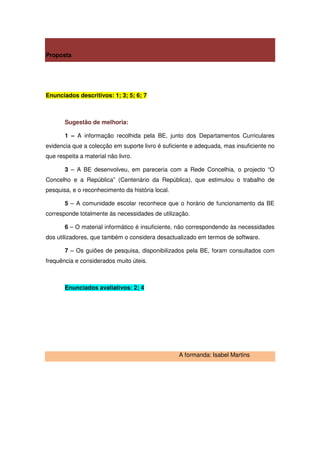 Proposta




Enunciados descritivos: 1; 3; 5; 6; 7



       Sugestão de melhoria:

       1 – A informação recolhida pela BE, junto dos Departamentos Curriculares
evidencia que a colecção em suporte livro é suficiente e adequada, mas insuficiente no
que respeita a material não livro.

       3 – A BE desenvolveu, em pareceria com a Rede Concelhia, o projecto “O
Concelho e a República” (Centenário da República), que estimulou o trabalho de
pesquisa, e o reconhecimento da história local.

       5 – A comunidade escolar reconhece que o horário de funcionamento da BE
corresponde totalmente às necessidades de utilização.

       6 – O material informático é insuficiente, não correspondendo às necessidades
dos utilizadores, que também o considera desactualizado em termos de software.

       7 – Os guiões de pesquisa, disponibilizados pela BE, foram consultados com
frequência e considerados muito úteis.



       Enunciados avaliativos: 2; 4




                                                  A formanda: Isabel Martins
 