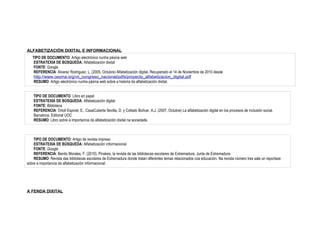 ALFABETIZACIÓN DIXITAL E INFORMACIONAL
   TIPO DE DOCUMENTO: Artigo electrónico nunha páxina web
    ESTRATEXIA DE BÚSQUEDA: Alfabetización dixital
    FONTE: Google
    REFERENCIA: Álvarez Rodriguez, L. (2005, Octubre) Alfabetización digital. Recuperado el 14 de Noviembre de 2010 desde
    http://www.ceoma.org/vii_congreso_nacional/pdfs/proyecto_alfabetizacion_digital.pdf
    RESUMO: Artigo electrónico nunha páxina web sobre a historia da alfabetización dixital.


    TIPO DE DOCUMENTO: Libro en papel
    ESTRATEXIA DE BÚSQUEDA: Alfabetización digital
    FONTE: Biblioteca
    REFERENCIA: Ortoll Espinet, E., CasaCuberta Sevilla, D. y Collado Bolívar, A.J. (2007, Octubre) La alfabetización digital en los procesos de inclusión social.
    Barcelona. Editorial UOC
    RESUMO: Libro sobre a importancia da alfabetización dixital na sociedade.



    TIPO DE DOCUMENTO: Artigo de revista impreso
    ESTRATEXIA DE BÚSQUEDA: Alfabetización informacional
    FONTE: Google
    REFERENCIA: Benito Morales, F. (2010). Pinakes, la revista de las bibliotecas escolares de Extremadura. Junta de Extremadura.
    RESUMO: Revista das bibliotecas escolares de Extremadura donde tratan diferentes temas relacionados coa educación. Na revista número tres sale un reportaxe
sobre a importancia da alfabetización informacional.




A FENDA DIXITAL
 