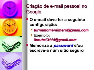 Criação de e-mail pessoal noCriação de e-mail pessoal no
GoogleGoogle
 O e-mail deve ter a seguinteO e-mail deve ter a seguinte
configuração:configuração:
 turmanomenúmero@gmail.comturmanomenúmero@gmail.com
 ExemplExemploo::
8arute13114@gmail.com8arute13114@gmail.com
 Memoriza aMemoriza a passwordpassword e/oue/ou
escreve-a num sítio seguroescreve-a num sítio seguro
 