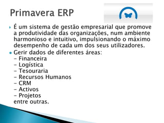  É um sistema de gestão empresarial que promove
a produtividade das organizações, num ambiente
harmonioso e intuitivo, impulsionando o máximo
desempenho de cada um dos seus utilizadores.
 Gerir dados de diferentes áreas:
- Financeira
- Logística
- Tesouraria
- Recursos Humanos
- CRM
- Activos
- Projetos
entre outras.
 